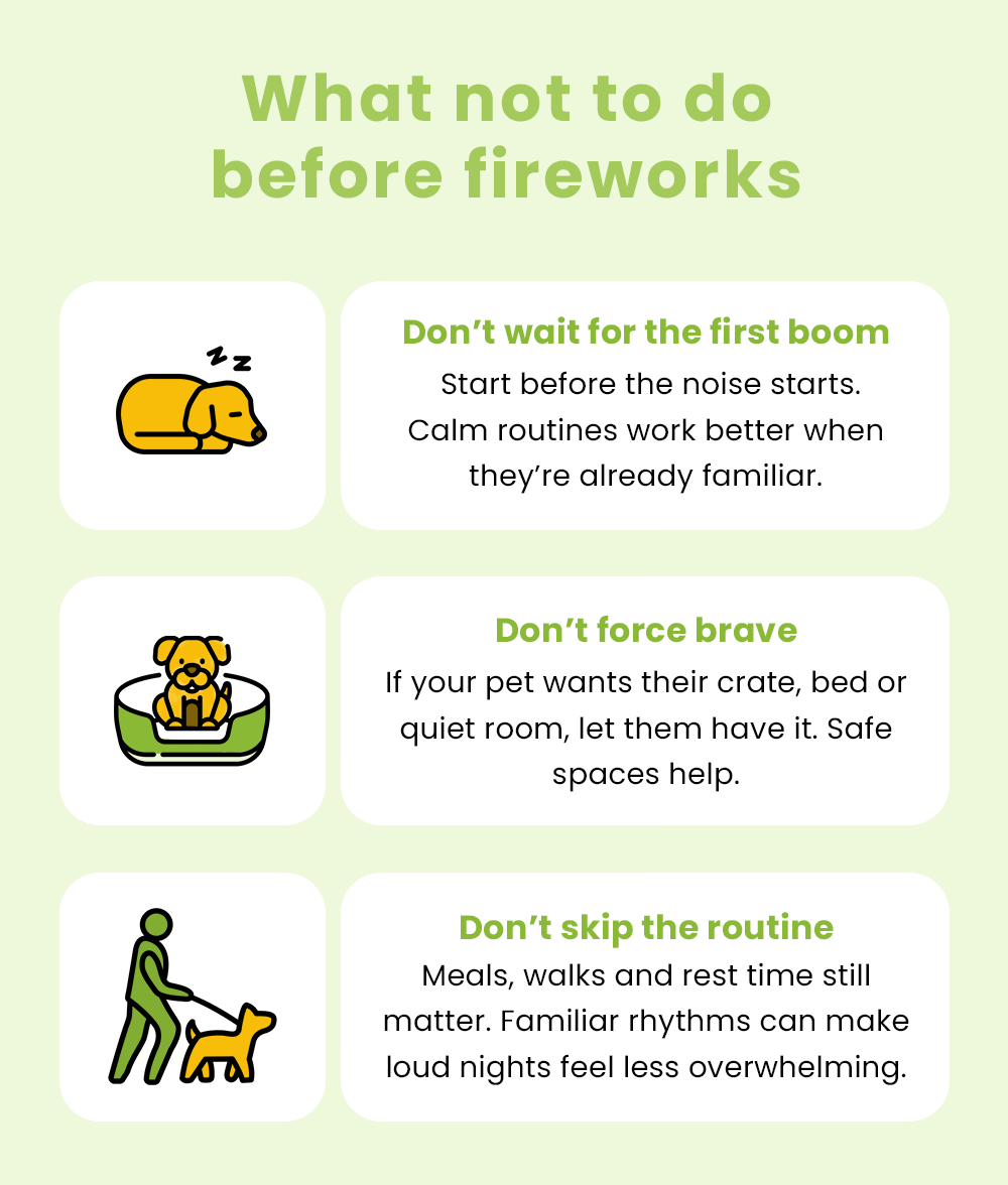 What not to do  before fireworks  Don’t wait for the first boom  Start before the noise starts. Calm routines work better when they’re already familiar.  Don’t force brave  If your pet wants their crate, bed or quiet room, let them have it. Safe spaces help.  Don’t skip the routine**  Meals, walks and rest time still matter. Familiar rhythms can make loud nights feel less overwhelming.