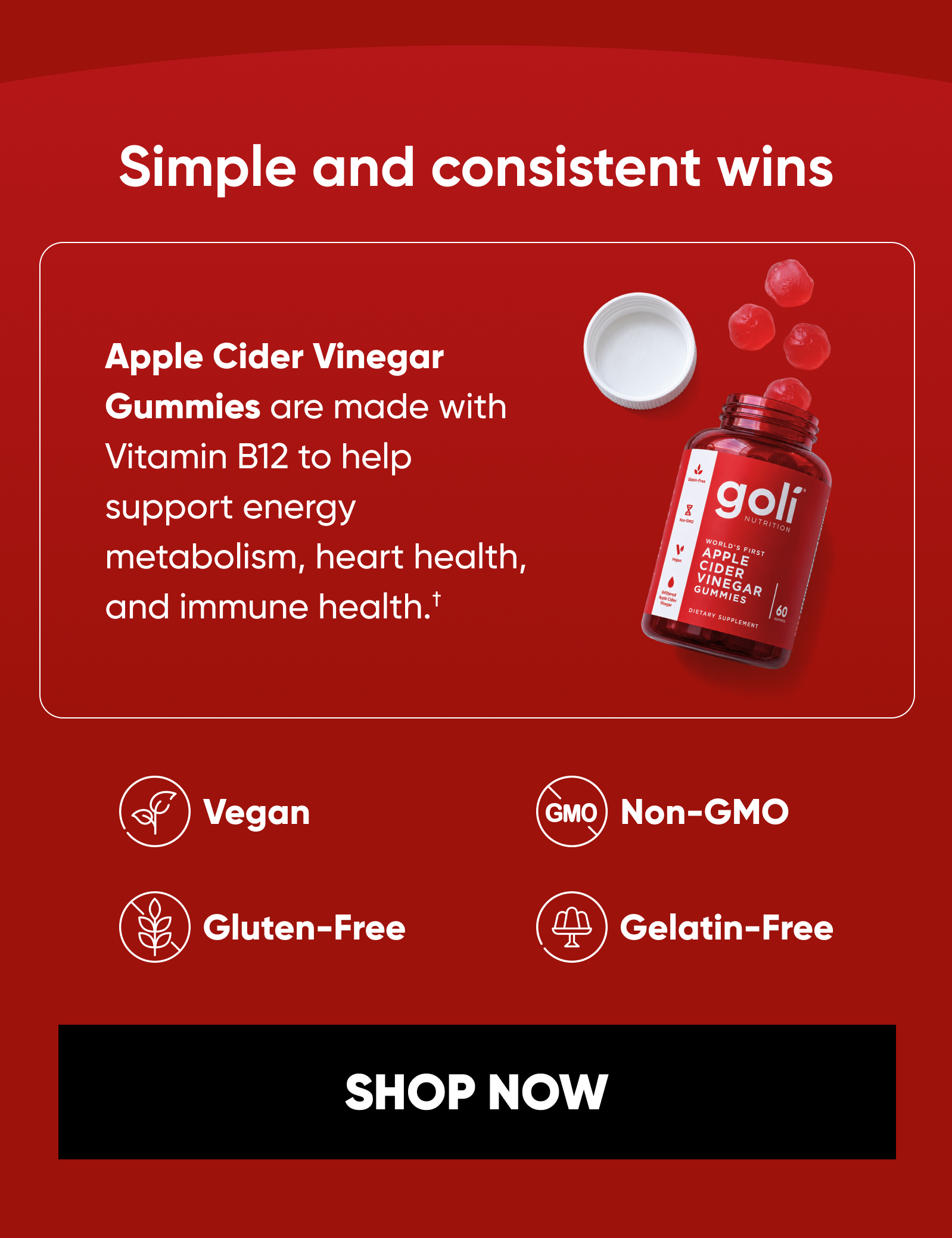Simple and consistent wins. Apple Cider Vinegar Gummies are made with Vitamin B12 to help support energy metabolism, heart health, and immune health.†  Sweet Apple flavor. Vegan. Gluten-Free. Non-GMO. Gelatin-Free. SHOP ACV GUMMIES
