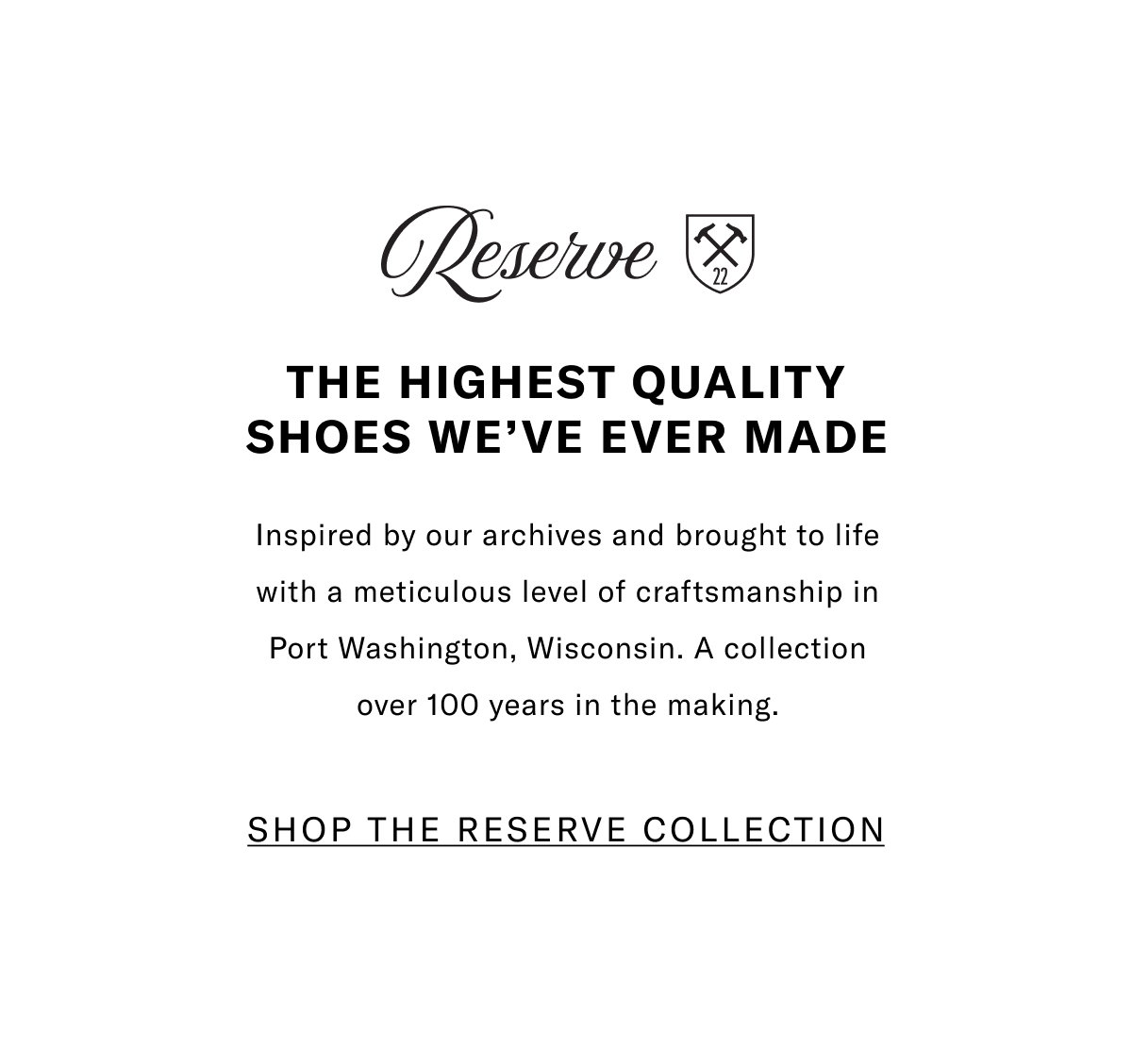 Reserve - The Highest Quality Shoes We've Ever Made - Inspired by our archives and brought to life with a meticulous level of craftsmanship in Port Washington, Wisconsin. A collection over 100 years in the making. Click here to shop the full Reserve Collection.