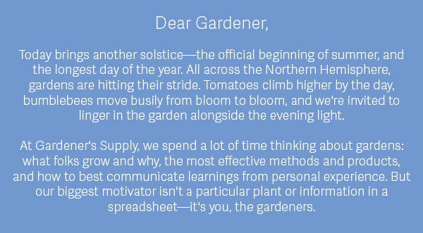 Dear Gardener,  Today brings another solstice—the official beginning of summer, and the longest day of the year. All across the Northern Hemisphere, gardens are hitting their stride. Tomatoes climb higher by the day, bumblebees move busily from bloom to bloom, and we're invited to linger in the garden alongside the evening light.  At Gardener's Supply, we spend a lot of time thinking about gardens: what folks grow and why, the most effective methods and products, and how to best communicate learnings from personal experience. But our biggest motivator isn't a particular plant or information in a spreadsheet—it's you, the gardeners.