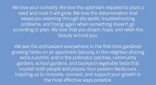 We love your curiosity. We love the optimism required to plant a seed and trust it will grow. We love the determination that keeps you watering through dry spells, troubleshooting problems, and trying again when something doesn't go according to plan. We love that you dream, hope, and relish the beauty around you.  We see the enthusiasm everywhere: in the first-time gardener growing herbs on an apartment balcony, in the neighbor sharing extra zucchini, and in the pollinator patches, community gardens, school gardens, and backyard vegetable beds that nourish both people and places. Your passion feeds ours, inspiring us to innovate, connect, and support your growth in the most effective ways possible.