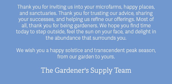 Thank you for inviting us into your microfarms, happy places, and sanctuaries. Thank you for trusting our advice, sharing your successes, and helping us refine our offerings. Most of all, thank you for being gardeners. We hope you find time today to step outside, feel the sun on your face, and delight in the abundance that surrounds you.  We wish you a happy solstice and transcendent peak season, from our garden to yours.  The Gardener's Supply Team
