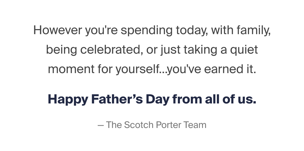 However you're spending today, with family, being celebrated, or just taking a quiet moment for yourself... you've earned it. Happy Father's Day from all of us. -The Scotch Porter Team
