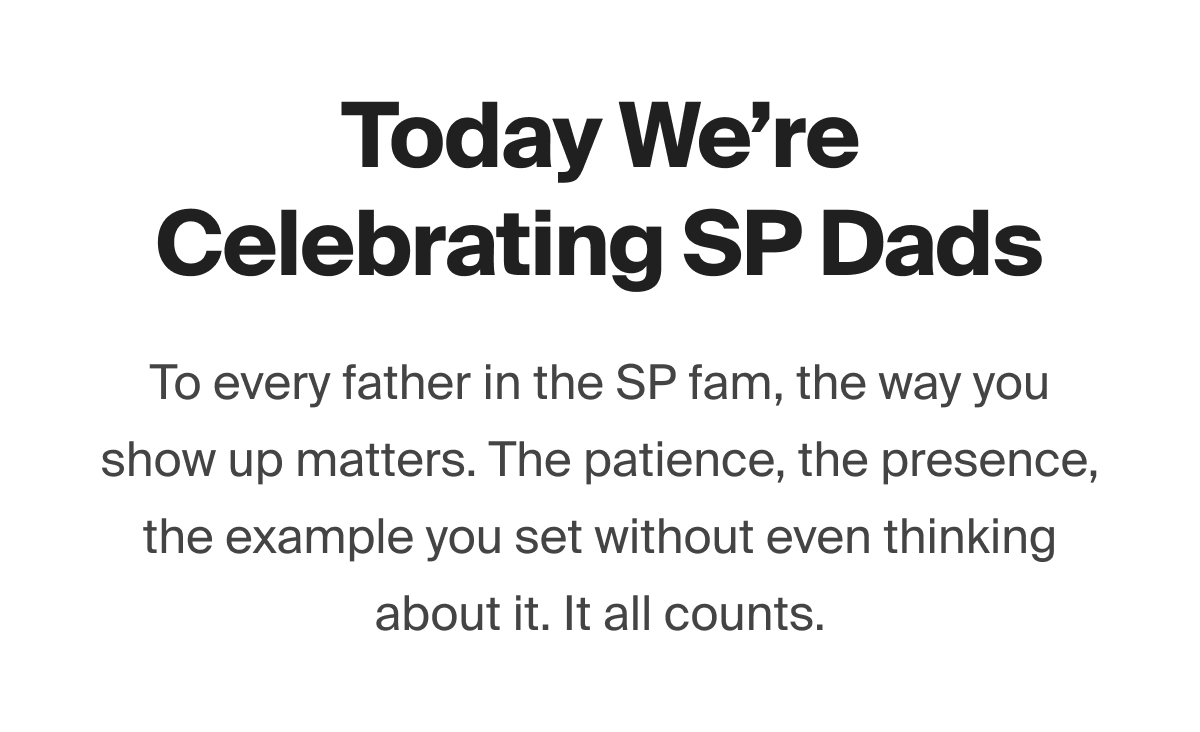 Today We're Celebrating SP Dads > To every father in the SP fam, the way you show up matters. The patience, the presence, the example you set without even thinking about it. It all counts.