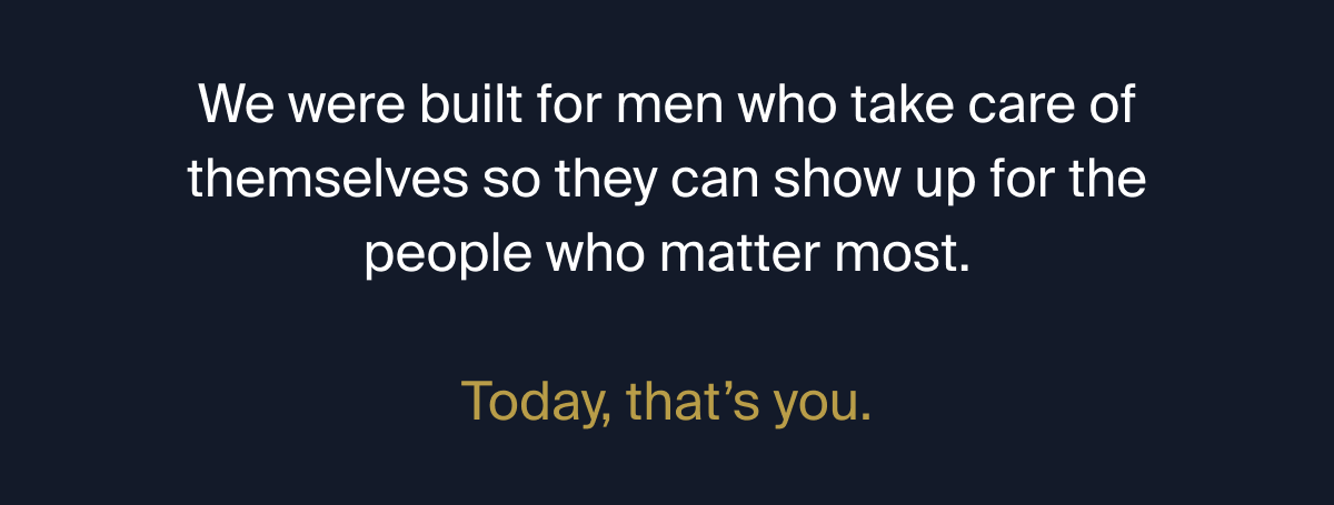 We were built for men who take care of themselves so they can show up for the people who matter most. Today, that's you.