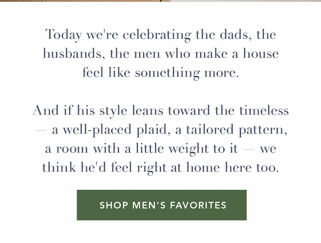Today we're celebrating the dads, the husbands, the men who make a house feel like something more. And if his style leans toward the timeless — a well-placed plaid, a tailored pattern, a room with a little weight to it — we think he'd feel right at home here too.  Shop Men's Favorites