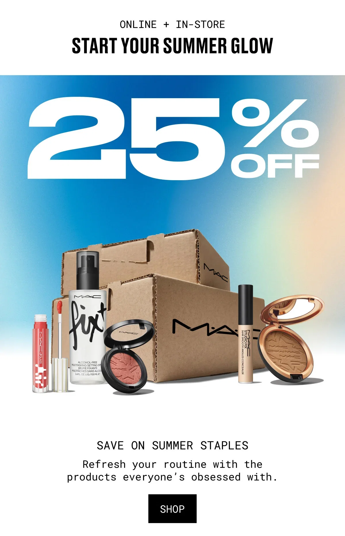 ONLINE + IN-STORE | START YOUR SUMMER GLOW | 25% OFF | M·A·C | SAVE ON SUMMER STAPLES | Refresh your routine with the products everyone’s obsessed with. | SHOP