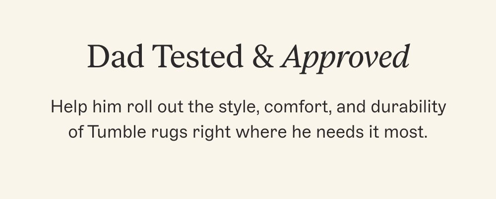 Dad Tested & Approved Help him roll out the style, comfort, and durability of Tumble rugs right where he needs it most.