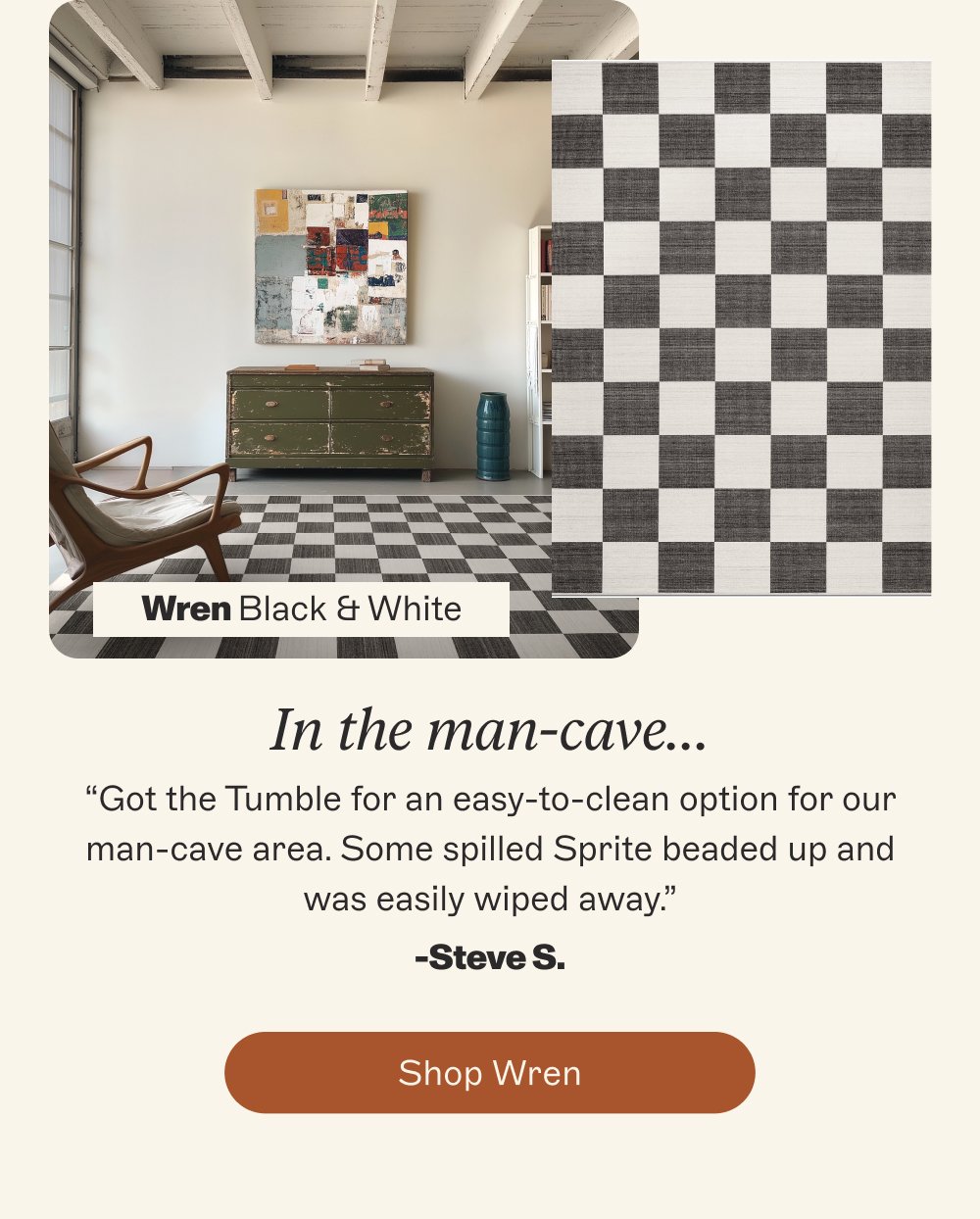 Wren Black & White In the man-cave… “Got the Tumble for an easy-to-clean option for our man-cave area. Some spilled Sprite beaded up and was easily wiped away.” -Steve S. Shop Wren