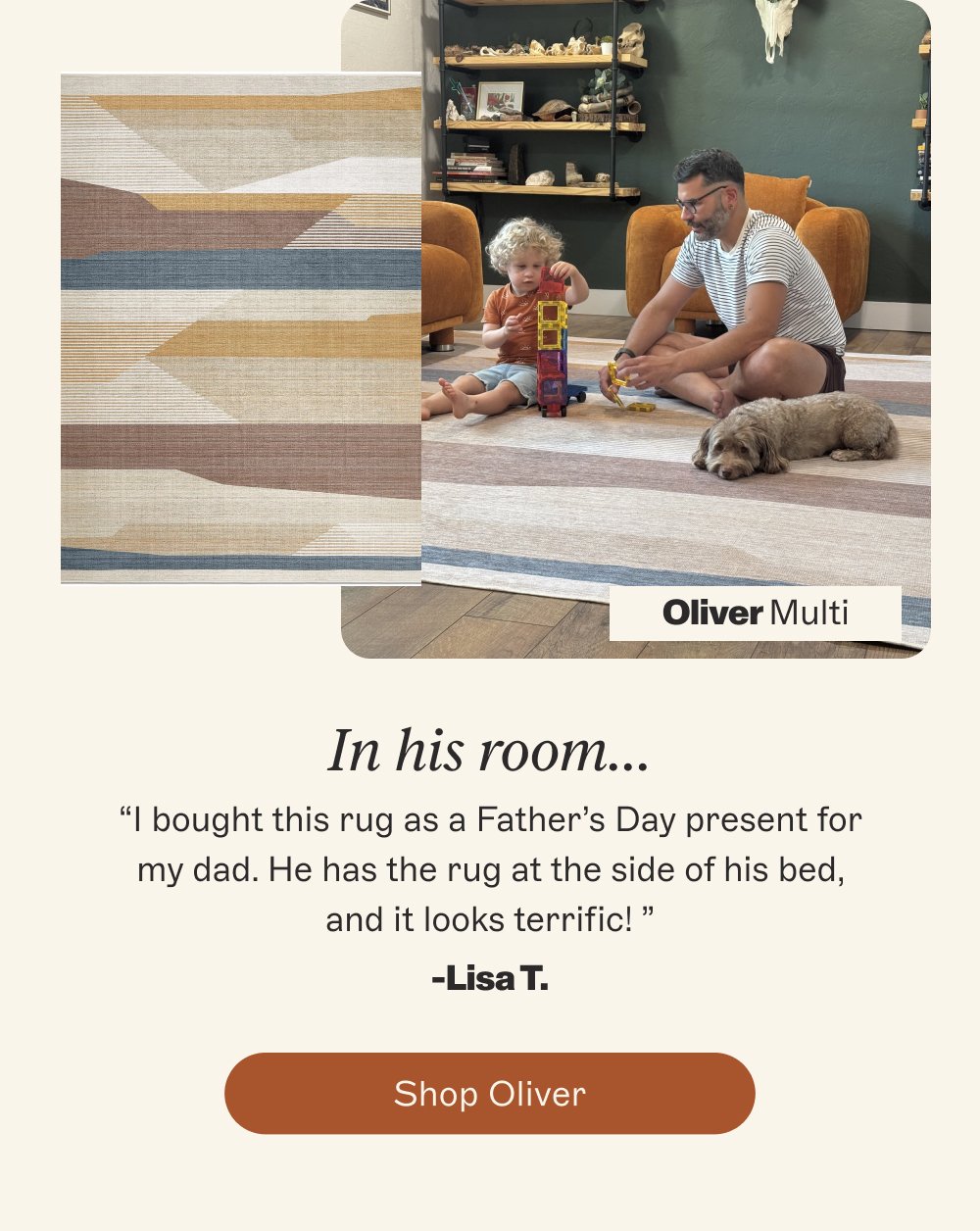 Oliver Multi In his room… “I bought this rug as a Father’s Day present for my dad. He has the rug at the side of his bed, and it looks terrific! ” -Lisa T. Shop Oliver