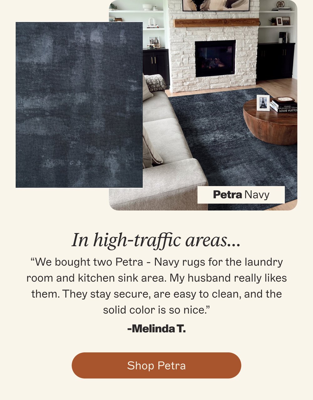 Petra Navy In high-traffic areas… “We bought two Petra - Navy rugs for the laundry room and kitchen sink area. My husband really likes them. They stay secure, are easy to clean, and the solid color is so nice.” -Melinda T. Shop petra