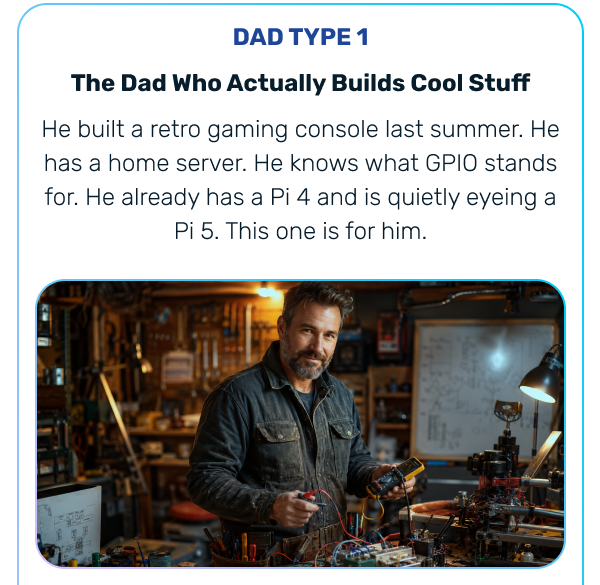  DAD TYPE 1 The Dad Who Actually Builds Cool Stuff He built a retro gaming console last summer. He has a home server. He knows what GPIO stands for. He already has a Pi 4 and is quietly eyeing a Pi 5. This one is for him. 
