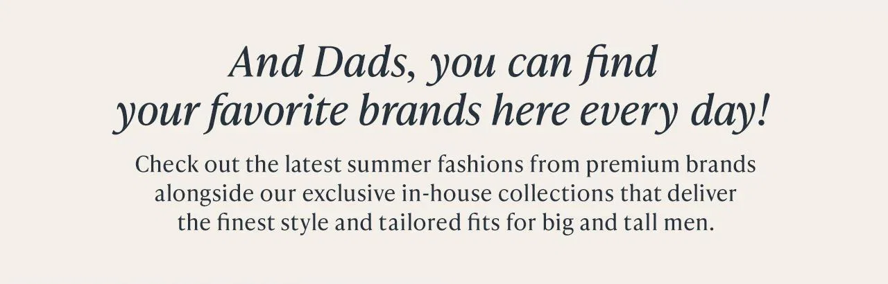 And Dads, you can find your favorite brands here every day! Check out the latest summer fashions from premium brands alongside our exclusive in-house collections that deliver the finest style and tailored fits for big and tall men.