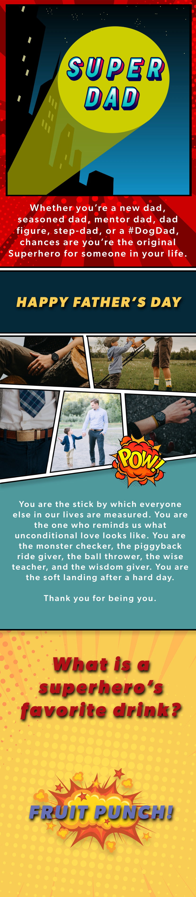 DAD: The Original Superhero. Whether you're a new dad, seasoned dad, mentor dad, dad figure, step-dad, or a #DogDad, chances are you're the original Superhero for someone in your life. HAPPY FATHER'S DAY. You are the stick by which everyone else in our lives are measured. You are the one who reminds us what unconditional love looks like. You are the monster checker, the piggyback ride giver, the ball thrower, the wise teacher, and the wisdom giver. You are the soft landing after a hard day. Thank you for being you.