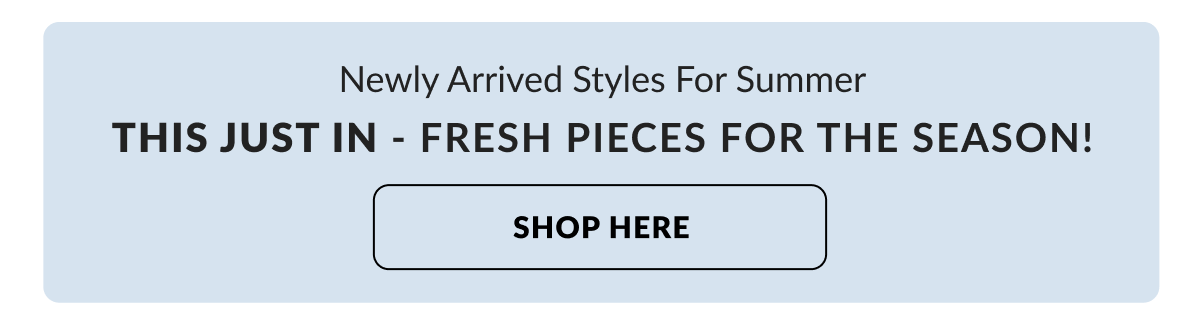 Newly Arrived Styles For Summer: This just in - fresh pieces for the season!