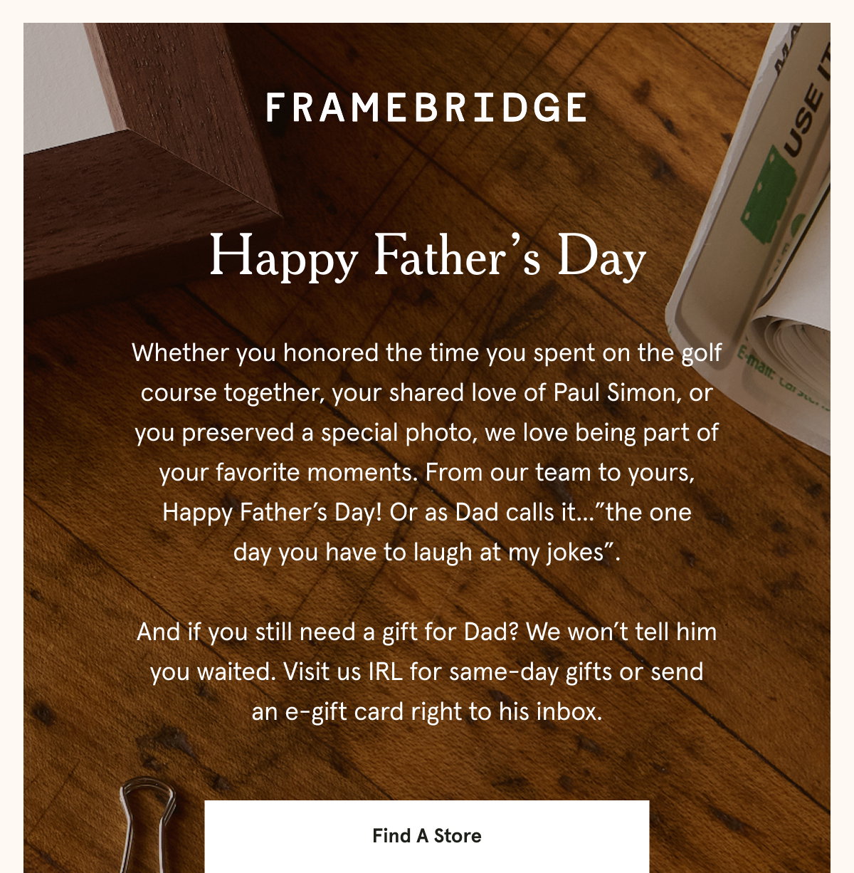 Whether you honored the time you spent on the golf course together, your shared love of Paul Simon, or you preserved a special photo, we love being part of your favorite moments. From our team to yours, Happy Father’s Day! Or as Dad calls it...”the one day you have to laugh at my jokes”.  And if you still need a gift for Dad? We won’t tell him you waited. Visit us IRL for same-day gifts or send an e-gift card right to his inbox.