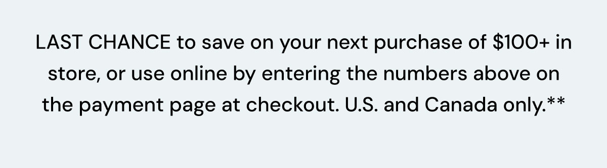 Save on your next purchase of $100+ in store, or use online by entering the numbers above on the payment page at checkout.