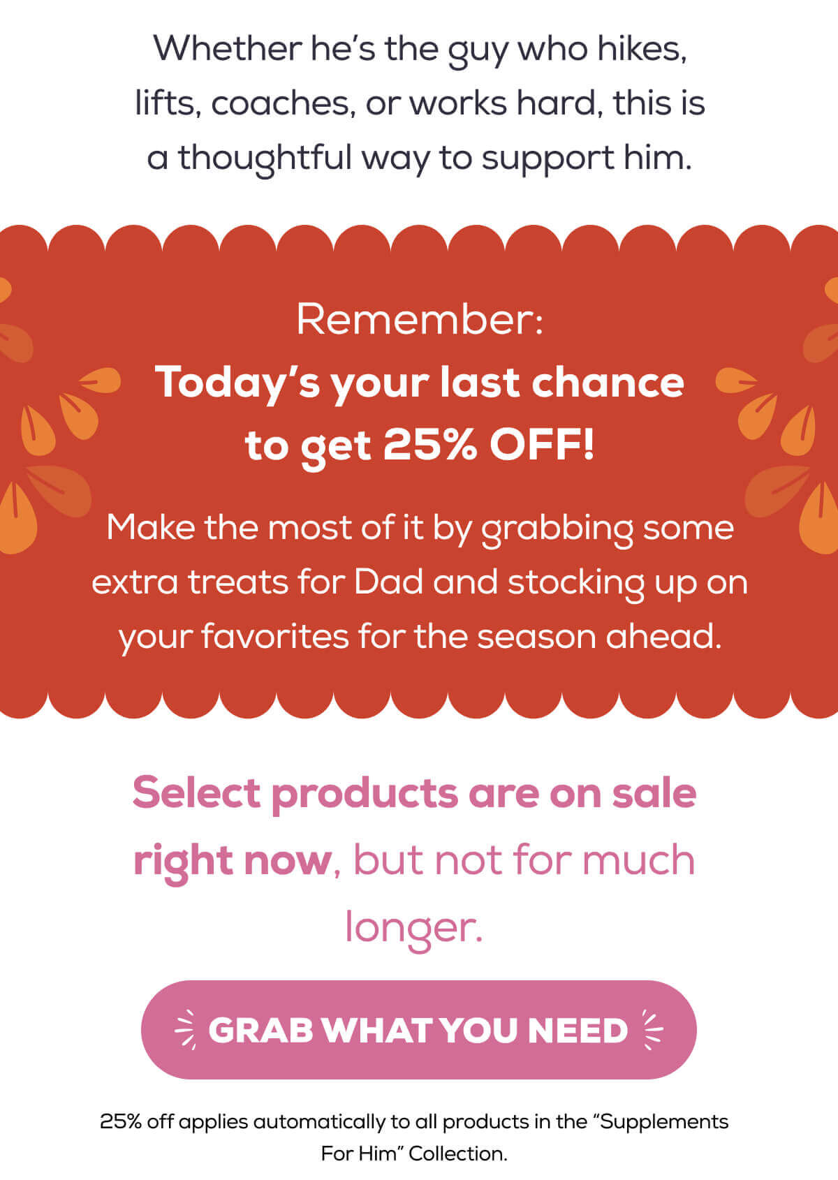 Whether he’s the guy who hikes, lifts, coaches, or works hard, this is a thoughtful way to support him.  Remember: Today’s your last chance to get 25% OFF!   Make the most of it by grabbing some extra treats for Dad and stocking up on your favorites for the season ahead. Everything is on sale right now, but not for much longer.   GRAB WHAT YOU NEED
