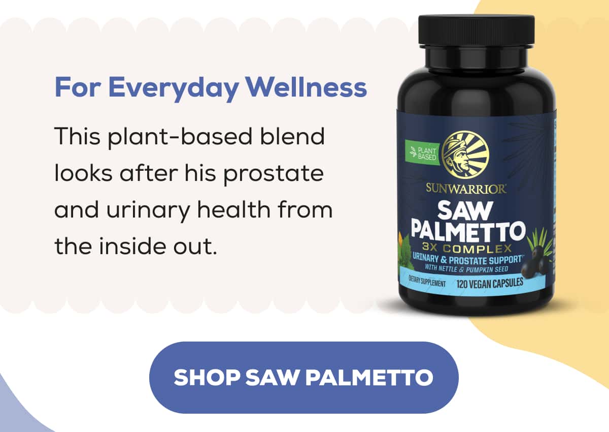 For Everyday Wellness  This plant-based blend looks after his prostate and urinary health from the inside out.   SHOP SAW PALMETTO