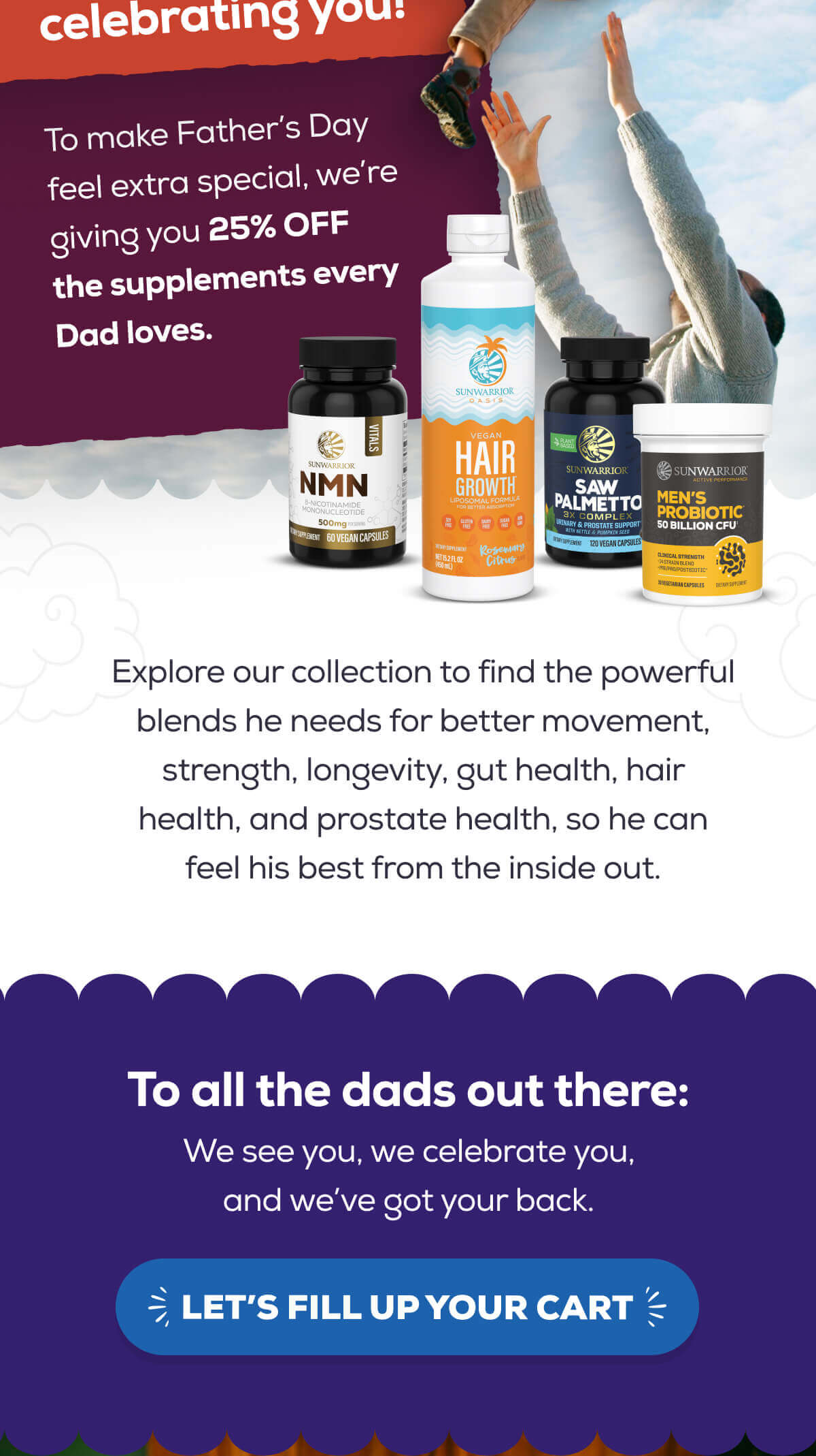 To make Father’s Day feel extra special, we’re giving you 25% OFF the supplements every Dad loves.    Explore our collection to find the powerful blends he needs for better movement, strength, longevity, gut health, hair health, and prostate health, so he can feel his best from the inside out.  To all the dads out there: We see you, we celebrate you, and we’ve got your back.    LET’S FILL UP YOUR CART