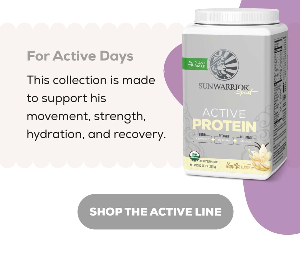 For Active Days This collection is made to support his movement, strength, hydration, and recovery.   SHOP THE ACTIVE LINE