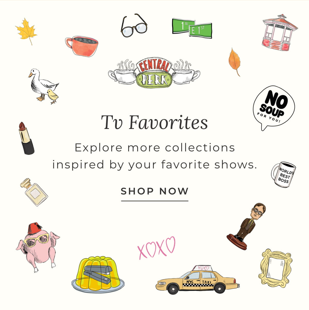TV Favorties: Explore more collection inspired by your favorite shows.