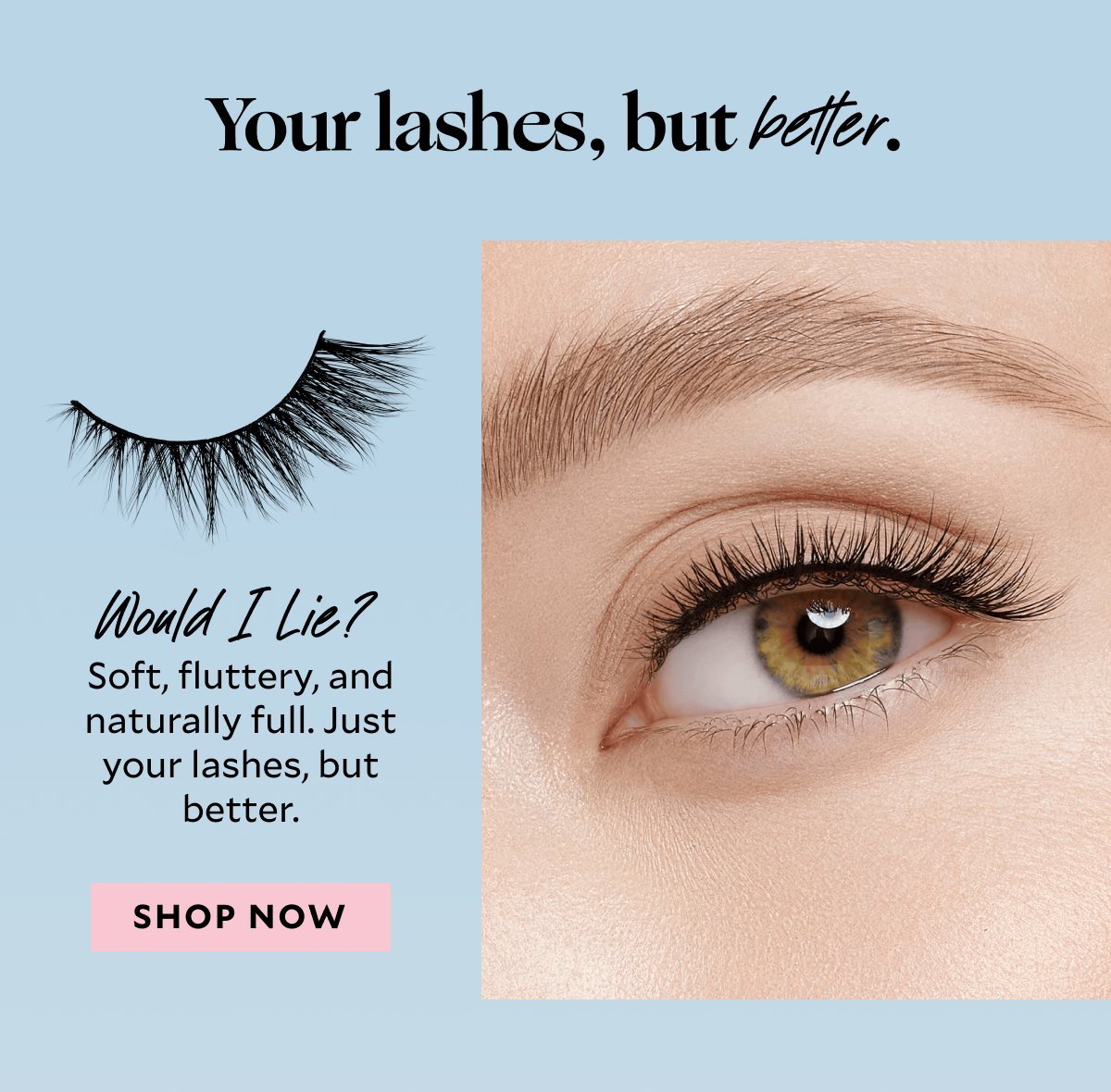 Your lashes, but better.​ Would I Lie? ​ Soft, fluttery, and naturally full. Just your lashes, but better.​