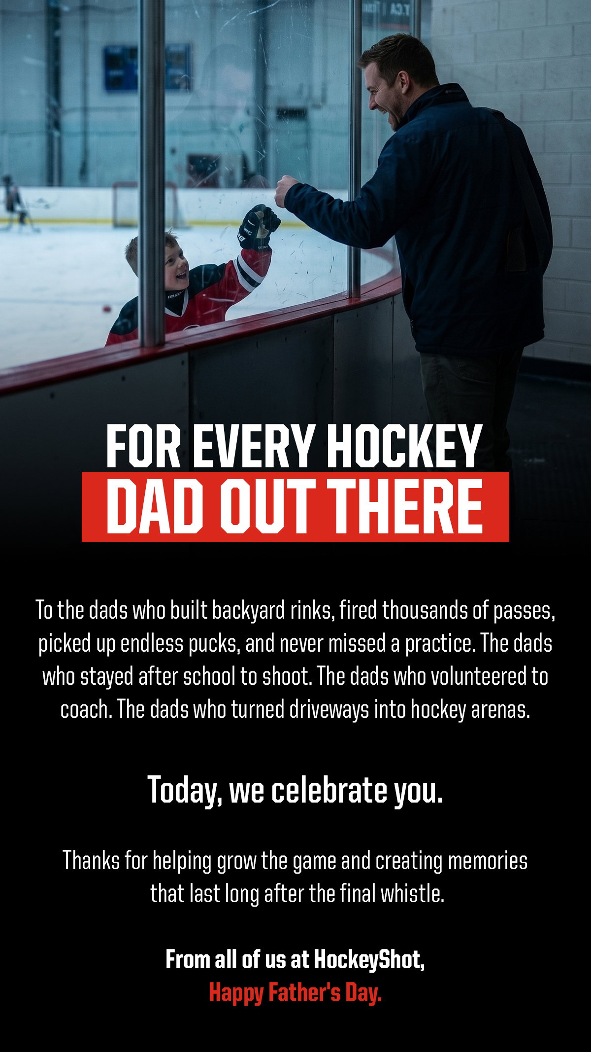 Headline: For Every Hockey Dad Out There. Body: To the dads who built backyard rinks, fired thousands of passes, picked up endless pucks, and never missed a practice. The dads who stayed after school to shoot. The dads who volunteered to coach. The dads who turned driveways into hockey arenas. Today, we celebrate you. Thanks for helping grow the game and creating memories that last long after the final whistle. From all of us at HockeyShot, Happy Father's Day.
