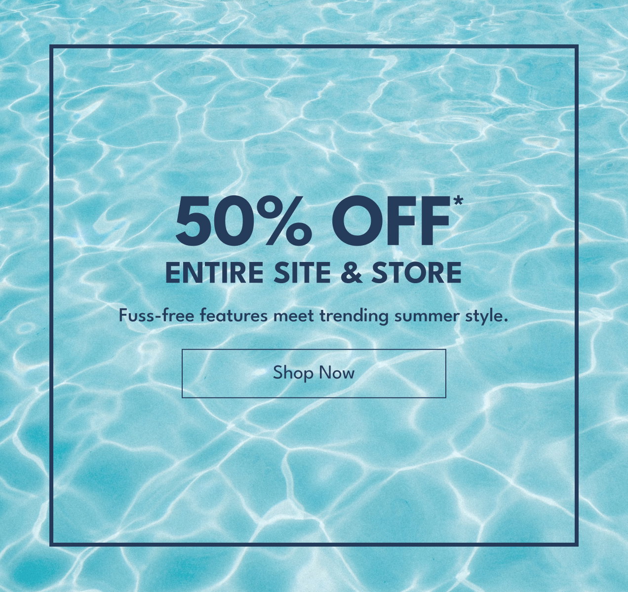 50% Off* Entire Site & Store | Fuss-free features meet trending summer style. | Shop Now