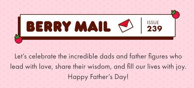 Berry Mail Issue 239 | Let's celebrate the incredible dads and father figures who lead with love, share their wisdom, and fill our lives with joy. Happy Father’s Day!