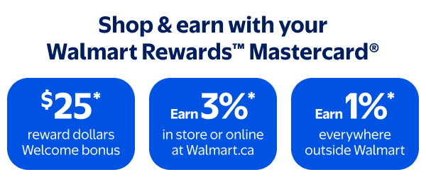 Shop & earn with your Walmart Rewards™ Mastercard® - $25* reward dollars Welcome bonus - Earn 3%* in store or online at Walmart.ca - Earn 1%* everywhere outside Walmart