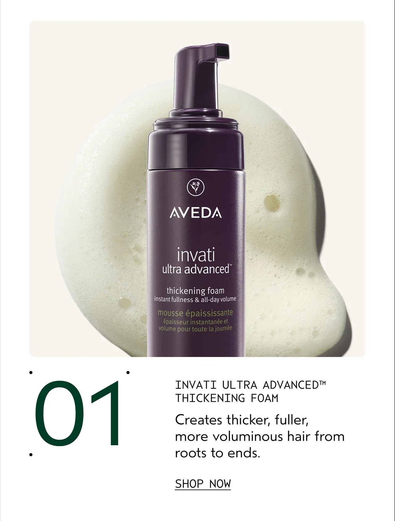 01 INVATI ULTRA ADVANCED THICKENING FOAM Creates thicker, fuller, more voluminous hair from roots to ends. SHOP NOW