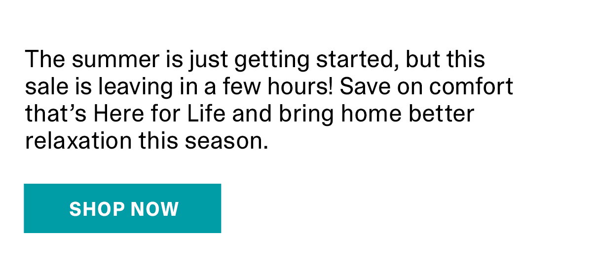 The summer is just getting started, but this sale is leaving in a few hours! Save on comfort that’s Here for Life and bring home better relaxation this season. | SHOP NOW >>