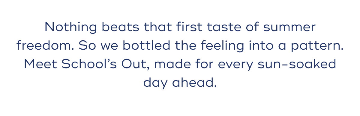 Nothing beats that first taste of summer freedom. So we bottled the feeling into a pattern. Meet School’s Out, made for every sun-soaked day ahead.