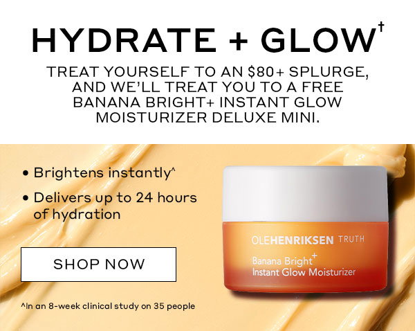 HYDRATE + GLOW | TREAT YOURSELF TO AN $80 SPLURGE, AND WE'LL TREAT YOU TO A FREE BANANA BRIGHT+ INSTANT GLOW MOISTURIZER DELUXE MINI. | Brightens instantly^ | Delivers up to 24 hours of hydration | SHOP NOW | ^In an 8-week clinical study on 35 people