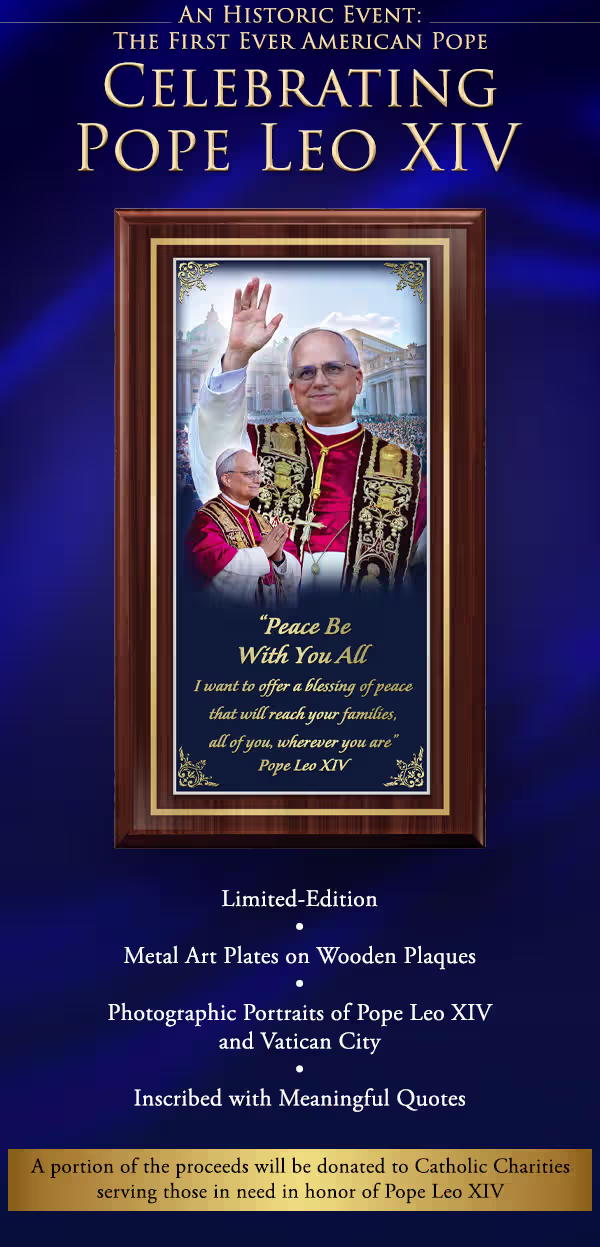 Pope Leo XIV Commemorative Wall Plaques. An historic event: the first ever American Pope. Celebrating Pope Leo XIV with a collection of limited-edition metal art plates on wooden plaques, exclusively from The Bradford Exchange. Showcases photographic portraits of Pope Leo XIV and Vatican City and are inscribed with meaningful quotes. A portion of your proceeds will be donated to Catholic Charities serving those in need in honor of Pope Leo XIV. Peace Be With You All is first to arrive in your collection. Shop additional exclusive religious collectibles and jewelry on our site. Not available in stores. Shop Now!