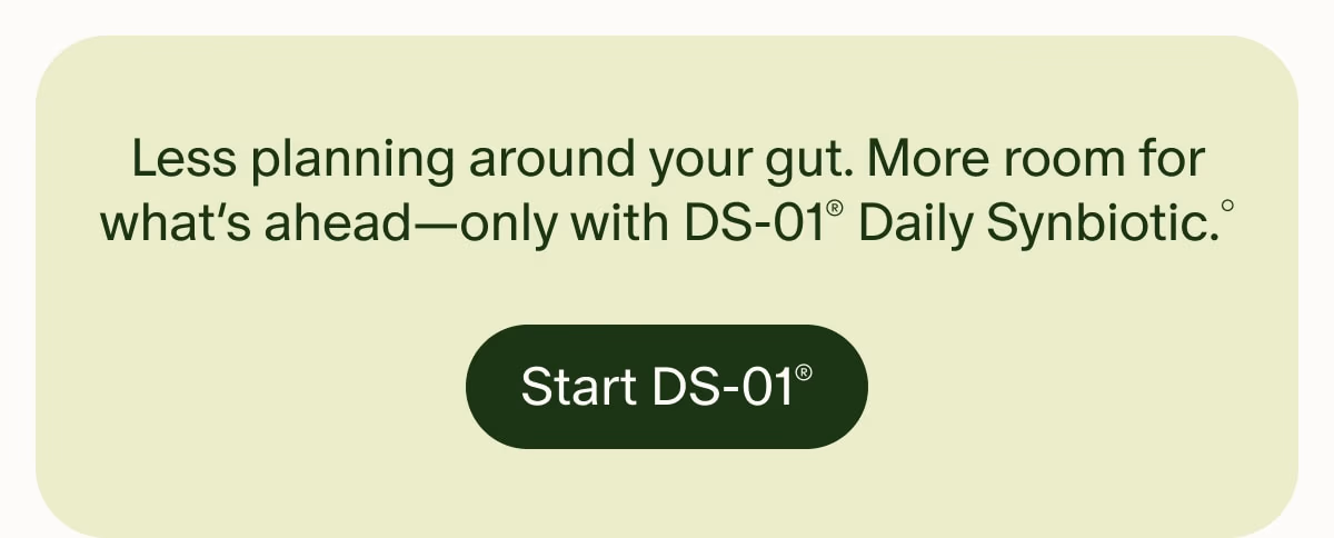 Less planning around your gut. More room for what’s ahead—only with DS-01® Daily Synbiotic.° | Start DS-01®