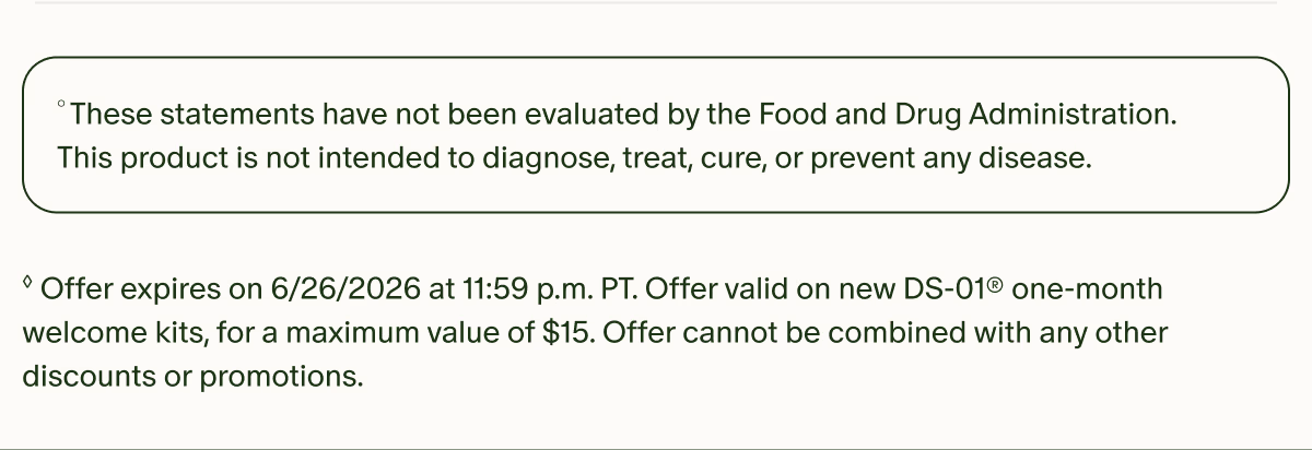 °These statements have not been evaluated by the Food and Drug Administration. This product is not intended to diagnose, treat, cure, or prevent any disease. | ◊Offer expires on 6/26/2026 at 11:59 p.m. PT. Offer valid on new DS-01® one-month welcome kits, for a maximum value of $15. Offer cannot be combined with any other discounts or promotions.