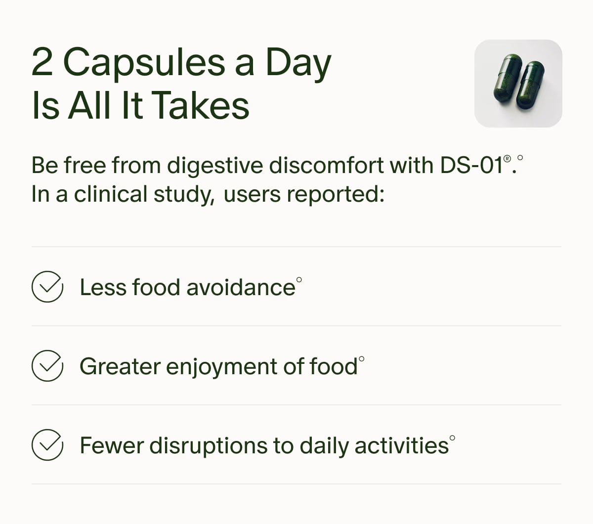 2 Capsules a Day Is All It Takes | Be free from digestive discomfort with DS-01®.° In a clinical study, users reported: | Less food avoidance° | Greater enjoyment of food° | Fewer disruptions to daily activities°