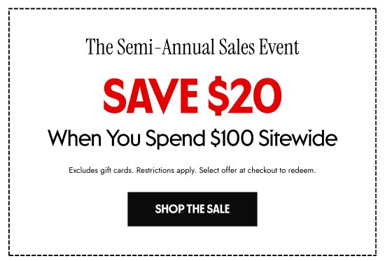 The Semi-Annual Sales Event. Save 20 dollars When You Spend 100 dollars Sitewide. Excludes gift cards. Restrictions apply. Select offer at checkout to redeem.