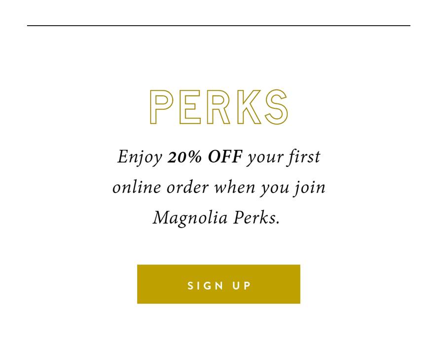 PERKS. Enjoy 20% off your first online order when you join Magnolia Perks. SIGN UP.