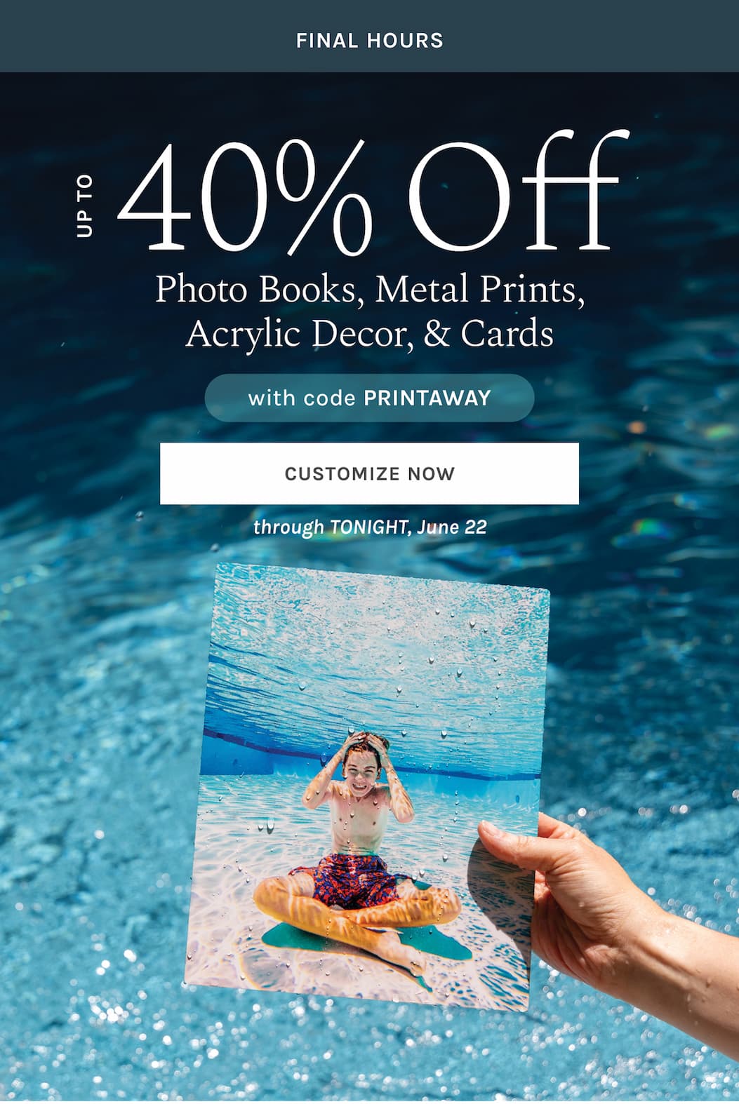  FINAL HOURS Up to 40% off  Photo Books, Metal Prints, Acrylic Decor, & Cards   with code PRINTAWAY  through TONIGHT, June 22 [CUSTOMIZE NOW]