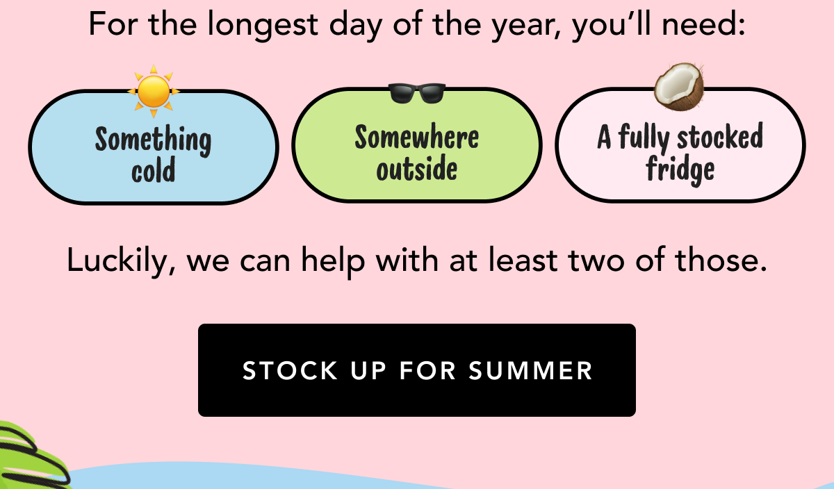 For the longest day of the year, you'll need: Something cold, somewhere outside, a fully stocked fridge | Luckily, we can help with at least two of those. | STOCK UP FOR SUMMER