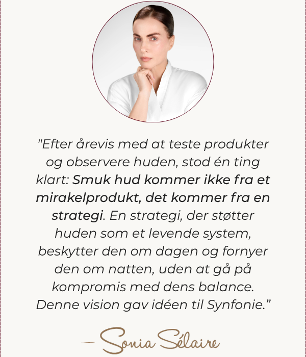 ”Efter mange års test af produkter og observation af huden i virkeligheden stod én ting klart: Smuk hud kommer ikke fra et mirakelprodukt – den kommer fra en strategi. En strategi, der understøtter huden som et levende system, beskytter den om dagen og fornyer den om natten, uden nogensinde at forstyrre dens balance. Denne vision gav anledning til Synfonie-hudplejen.” – Sonia Sélaire
