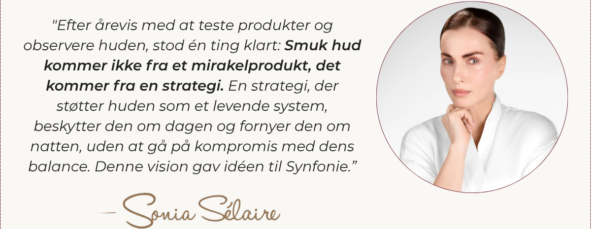 ”Efter mange års test af produkter og observation af huden i virkeligheden stod én ting klart: Smuk hud kommer ikke fra et mirakelprodukt – den kommer fra en strategi. En strategi, der understøtter huden som et levende system, beskytter den om dagen og fornyer den om natten, uden nogensinde at forstyrre dens balance. Denne vision gav anledning til Synfonie-hudplejen.” – Sonia Sélaire