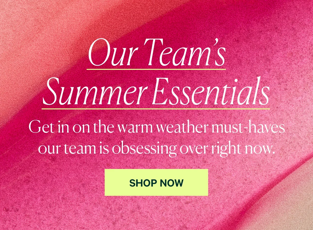 Our Team’s Summer Essentials  Get in on the warm weather must-haves our team is obsessing over right now.  SHOP NOW