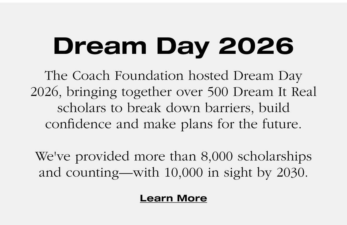 Dream Day 2026 The Coach Foundation hosted Dream Day 2026, bringing together over 500 Dream It Real scholars to break down barriers, build confidence and make plans for the future.   We've provided more than 8,000 scholarships and counting—with 10,000 in sight by 2030. Learn More