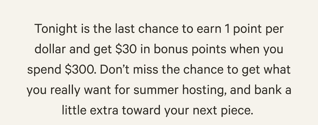 Tonight is the last chance to earn 1 point per dollar and get $30 in bonus points when you spend $300. Don’t miss the chance to get what you really want for summer hosting, and bank a little extra toward your next piece. 