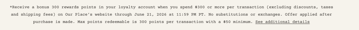 *Receive a bonus 300 rewards points in your loyalty account when you spend $300 or more per transaction (excluding discounts, taxes and shipping fees) on Our Place’s website through June 21, 2026 at 11:59 PM PT. No substitutions or exchanges. Offer applied after purchase is made. Max points redeemable is 300 points per transaction with a $50 minimum. See additional details