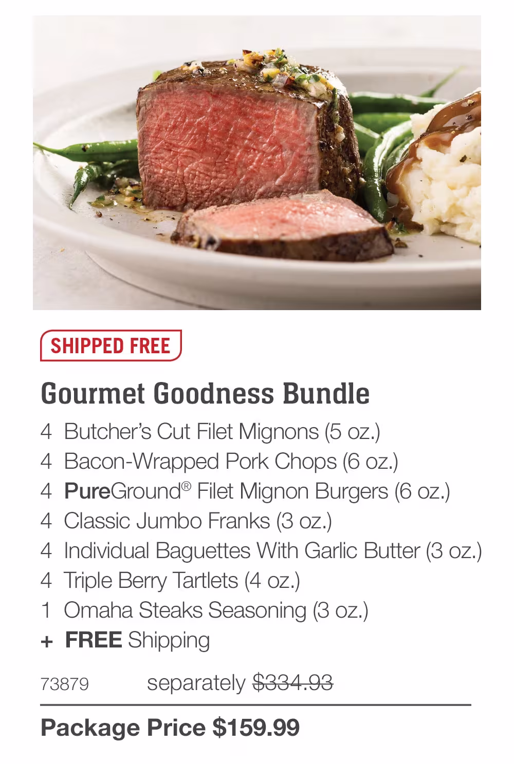 SHIPPED FREE
Gourmet Goodness Bundle
4 Butcher's Cut Filet Mignons (5 oz.)
4 Bacon-Wrapped Pork Chops (6 oz.)
4 PureGround® Filet Mignon Burgers (6 oz.)
4 Classic Jumbo Franks (3 oz.)
4 Individual Baguettes With Garlic Butter (3 oz.)
4 Triple Berry Tartlets (4 oz.)
1 Omaha Steaks Seasoning (3 oz.)
+ FREE Shipping
73879
separately $334.93
Package Price $159.99
